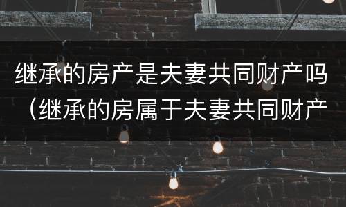继承的房产是夫妻共同财产吗（继承的房属于夫妻共同财产吗）