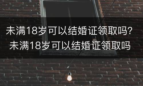 未满18岁可以结婚证领取吗？ 未满18岁可以结婚证领取吗