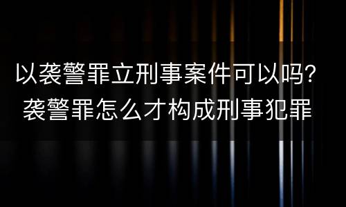 以袭警罪立刑事案件可以吗？ 袭警罪怎么才构成刑事犯罪