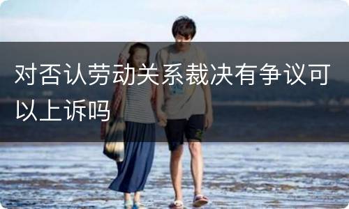 对否认劳动关系裁决有争议可以上诉吗