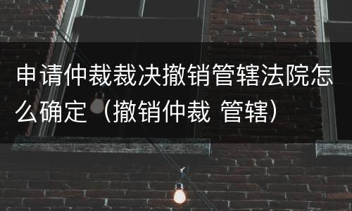 申请仲裁裁决撤销管辖法院怎么确定（撤销仲裁 管辖）