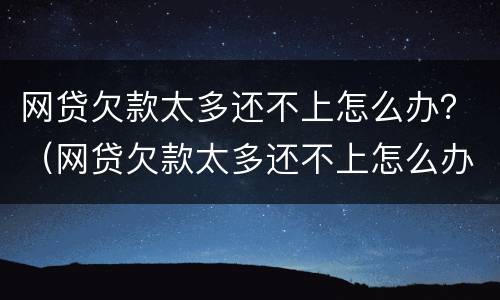 网贷欠款太多还不上怎么办？（网贷欠款太多还不上怎么办呢）