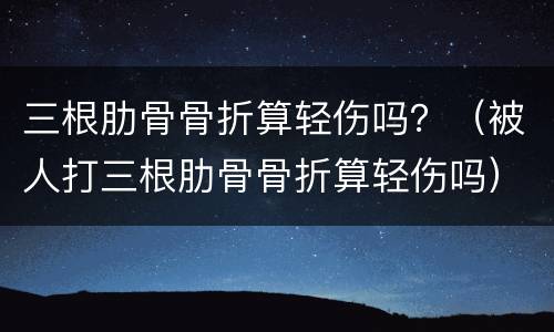 三根肋骨骨折算轻伤吗？（被人打三根肋骨骨折算轻伤吗）