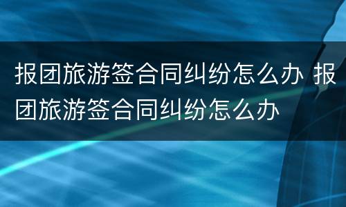 报团旅游签合同纠纷怎么办 报团旅游签合同纠纷怎么办
