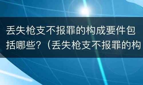 丢失枪支不报罪的构成要件包括哪些?（丢失枪支不报罪的构成要件包括哪些内容）