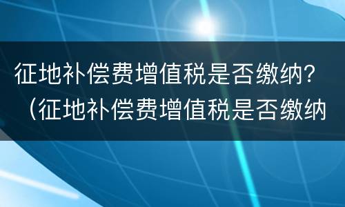 征地补偿费增值税是否缴纳？（征地补偿费增值税是否缴纳个税）