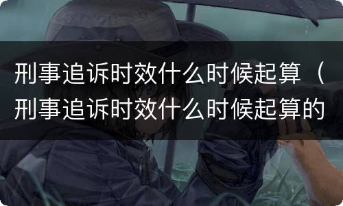 刑事追诉时效什么时候起算（刑事追诉时效什么时候起算的）