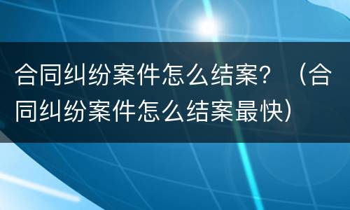 合同纠纷案件怎么结案？（合同纠纷案件怎么结案最快）