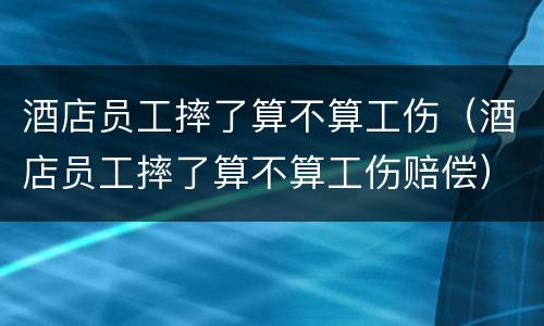 酒店员工摔了算不算工伤（酒店员工摔了算不算工伤赔偿）