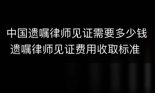 中国遗嘱律师见证需要多少钱 遗嘱律师见证费用收取标准