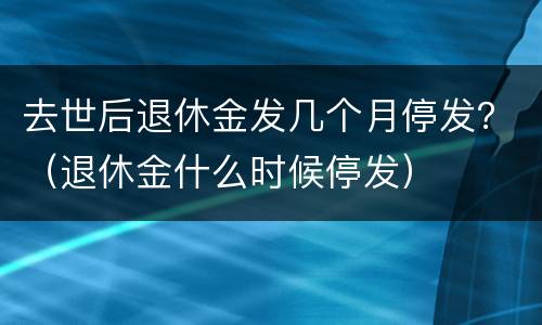 去世后退休金发几个月停发？（退休金什么时候停发）