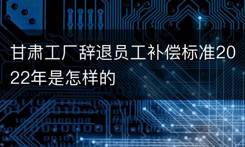 甘肃工厂辞退员工补偿标准2022年是怎样的