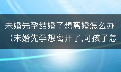 未婚先孕结婚了想离婚怎么办（未婚先孕想离开了,可孩子怎么办）