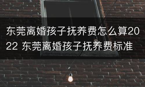 东莞离婚孩子抚养费怎么算2022 东莞离婚孩子抚养费标准