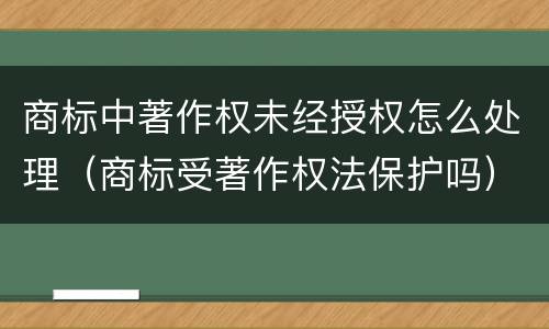 商标中著作权未经授权怎么处理（商标受著作权法保护吗）