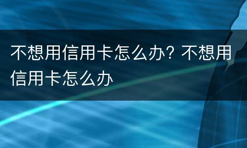 不想用信用卡怎么办? 不想用信用卡怎么办