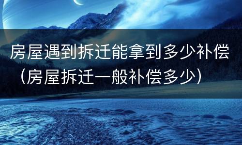 房屋遇到拆迁能拿到多少补偿（房屋拆迁一般补偿多少）