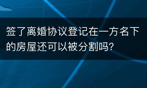 签了离婚协议登记在一方名下的房屋还可以被分割吗？