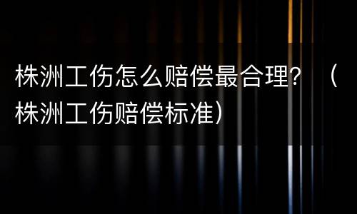 株洲工伤怎么赔偿最合理？（株洲工伤赔偿标准）