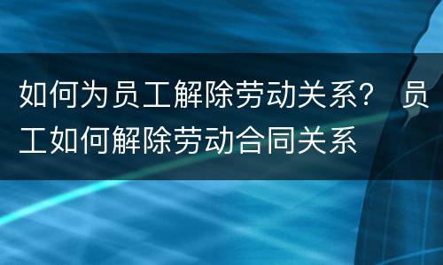 如何为员工解除劳动关系？ 员工如何解除劳动合同关系