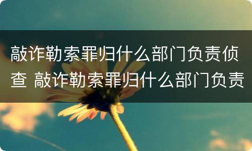 敲诈勒索罪归什么部门负责侦查 敲诈勒索罪归什么部门负责侦查