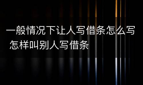 一般情况下让人写借条怎么写 怎样叫别人写借条
