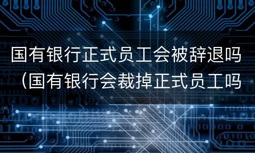 国有银行正式员工会被辞退吗（国有银行会裁掉正式员工吗）