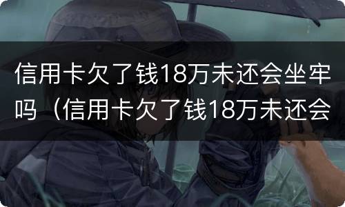 信用卡欠了钱18万未还会坐牢吗（信用卡欠了钱18万未还会坐牢吗怎么办）