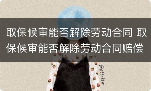 取保候审能否解除劳动合同 取保候审能否解除劳动合同赔偿