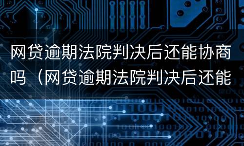 网贷逾期法院判决后还能协商吗（网贷逾期法院判决后还能协商吗怎么办）