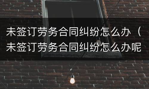 未签订劳务合同纠纷怎么办（未签订劳务合同纠纷怎么办呢）