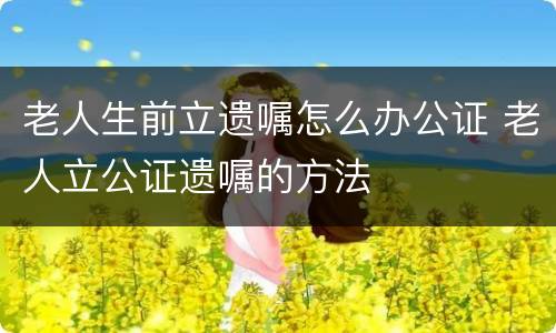 老人生前立遗嘱怎么办公证 老人立公证遗嘱的方法