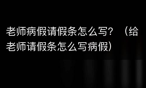 老师病假请假条怎么写？（给老师请假条怎么写病假）