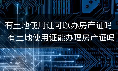 有土地使用证可以办房产证吗 有土地使用证能办理房产证吗