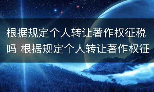 根据规定个人转让著作权征税吗 根据规定个人转让著作权征税吗为什么