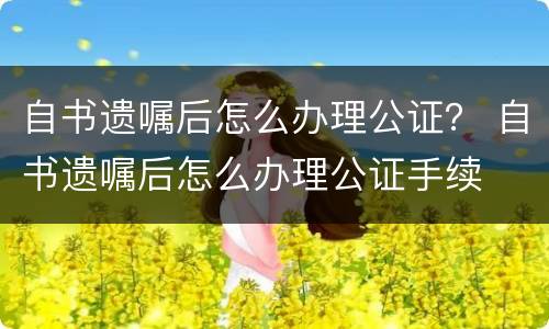 自书遗嘱后怎么办理公证？ 自书遗嘱后怎么办理公证手续