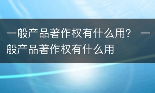一般产品著作权有什么用？ 一般产品著作权有什么用
