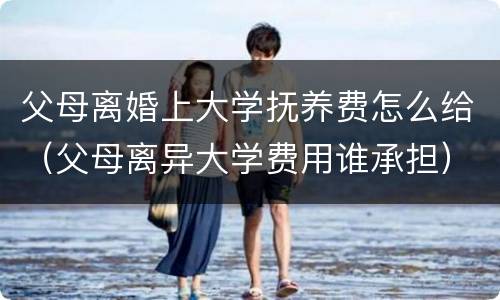 父母离婚上大学抚养费怎么给（父母离异大学费用谁承担）
