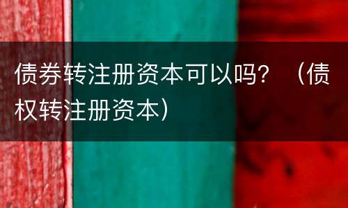 债券转注册资本可以吗？（债权转注册资本）