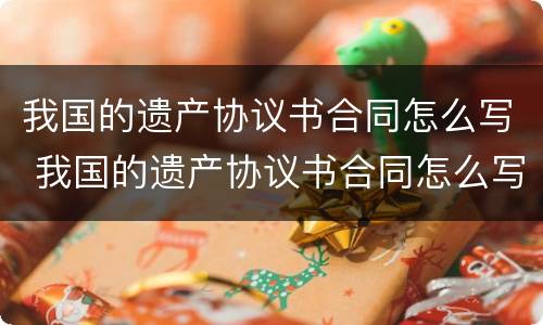 我国的遗产协议书合同怎么写 我国的遗产协议书合同怎么写的
