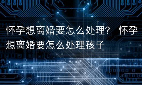 怀孕想离婚要怎么处理？ 怀孕想离婚要怎么处理孩子