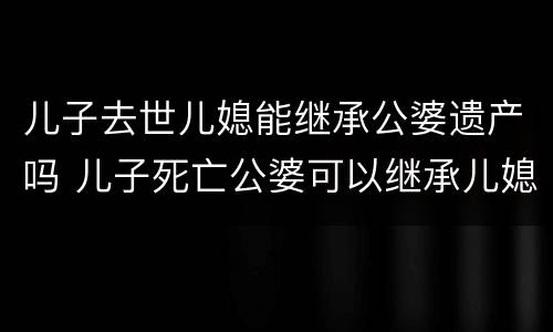儿子去世儿媳能继承公婆遗产吗 儿子死亡公婆可以继承儿媳的遗产吗