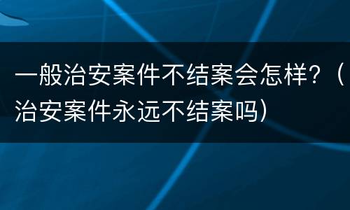 一般治安案件不结案会怎样?（治安案件永远不结案吗）