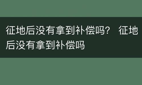 征地后没有拿到补偿吗？ 征地后没有拿到补偿吗