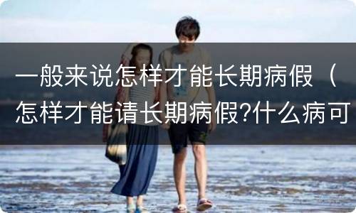 一般来说怎样才能长期病假（怎样才能请长期病假?什么病可以）