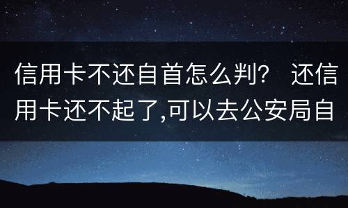 信用卡不还自首怎么判？ 还信用卡还不起了,可以去公安局自首不