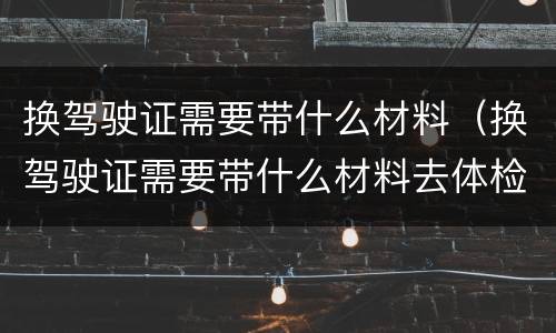 换驾驶证需要带什么材料（换驾驶证需要带什么材料去体检）