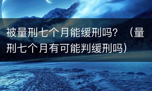 被量刑七个月能缓刑吗？（量刑七个月有可能判缓刑吗）