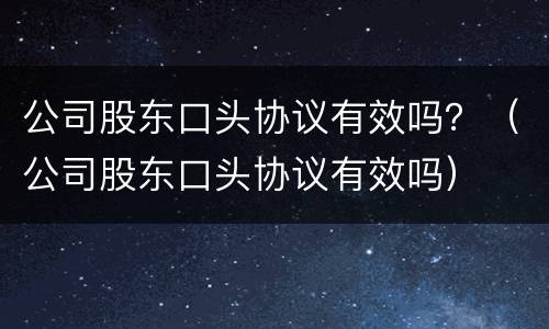 公司股东口头协议有效吗？（公司股东口头协议有效吗）