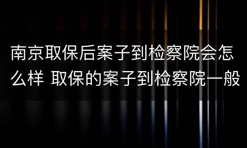 南京取保后案子到检察院会怎么样 取保的案子到检察院一般多久起诉